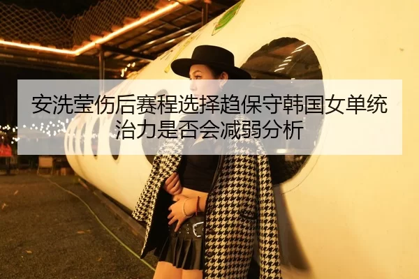 安洗莹伤后赛程选择趋保守韩国女单统治力是否会减弱分析