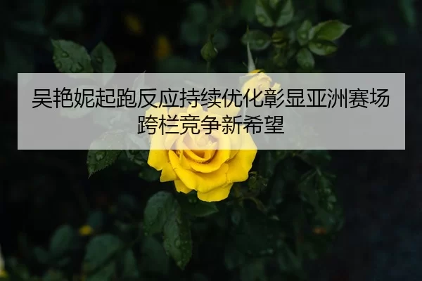 吴艳妮起跑反应持续优化彰显亚洲赛场跨栏竞争新希望
