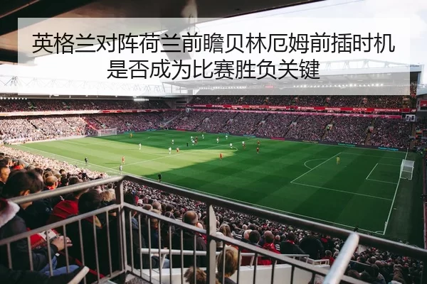 英格兰对阵荷兰前瞻贝林厄姆前插时机是否成为比赛胜负关键