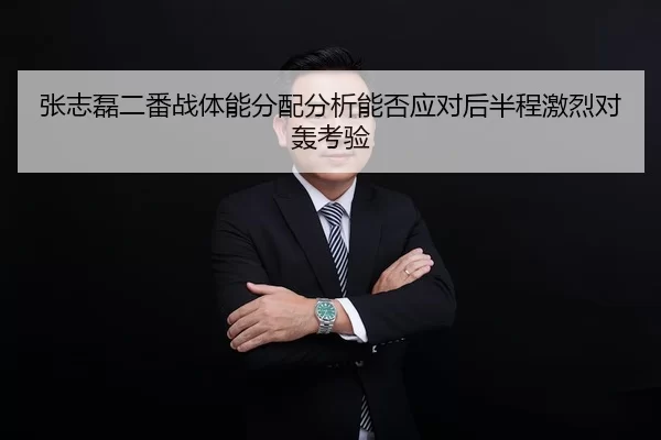 张志磊二番战体能分配分析能否应对后半程激烈对轰考验