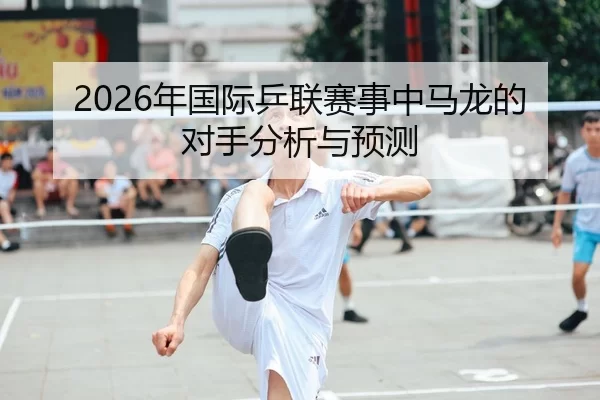 2026年国际乒联赛事中马龙的对手分析与预测