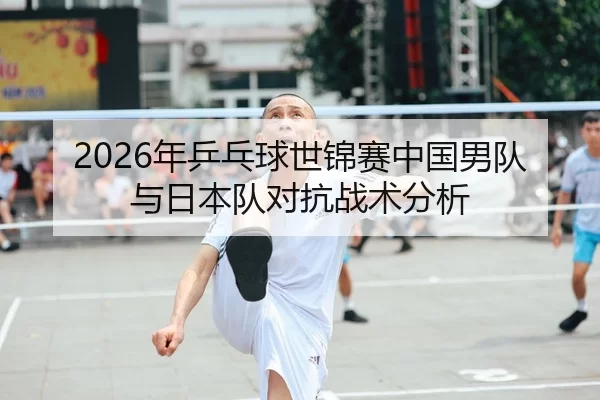 2026年乒乓球世锦赛中国男队与日本队对抗战术分析