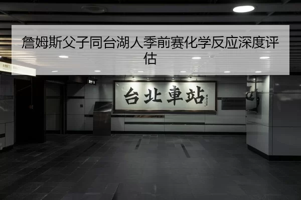 詹姆斯父子同台湖人季前赛化学反应深度评估