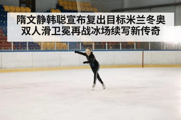 隋文静韩聪宣布复出目标米兰冬奥双人滑卫冕再战冰场续写新传奇