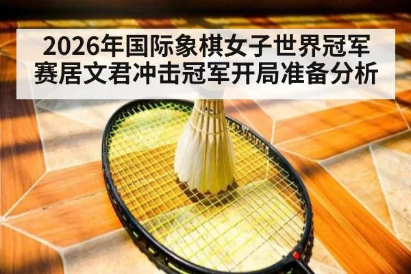 2026年国际象棋女子世界冠军赛居文君冲击冠军开局准备分析